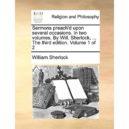 Sermons Preach'd Upon Several Occasions. in Two Volumes. by Will. Sherlock, ... the Third Edition. Volume 1 of 2