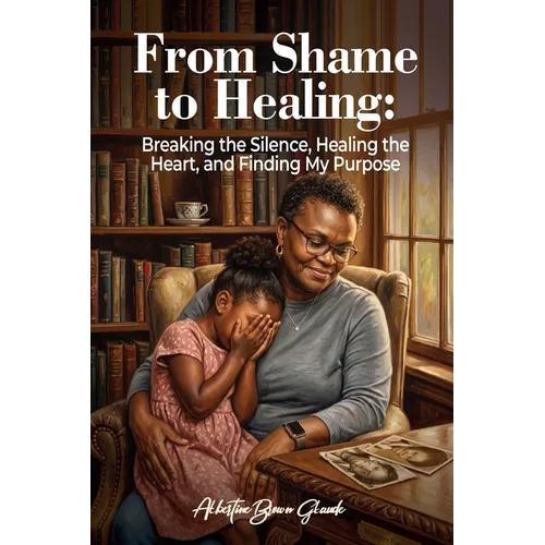 From Shame to Healing: Breaking the Silence, Healing the Heart, and Finding My Purpose