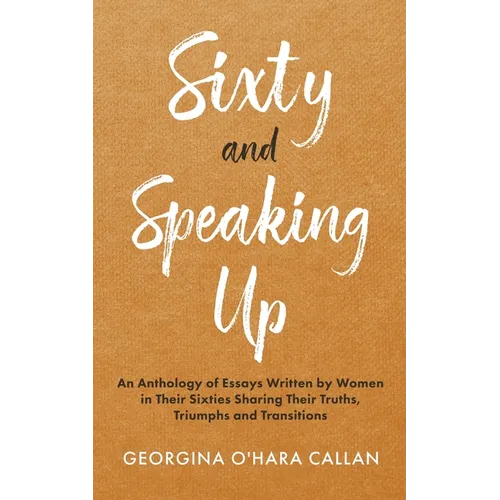 Sixty and Speaking Up: An Anthology of Essays Written by Women in their Sixties Sharing their Truths, Triumphs and Transitions