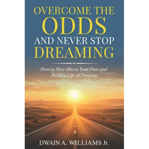 Overcome the Odds and Never Stop Dreaming: How to Rise Above Your Past and Build a Life of Purpose