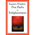 Eastern Wisdom: Five Paths to Enlightenment: The Creed of Buddha, the Sayings of Lao Tzu, Hindu Mysticism, the Great Learning, the Yen