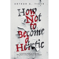 How Not to Become a Heretic: A Practical Guide for Christians Who Want to Stay Faithful to the Gospel