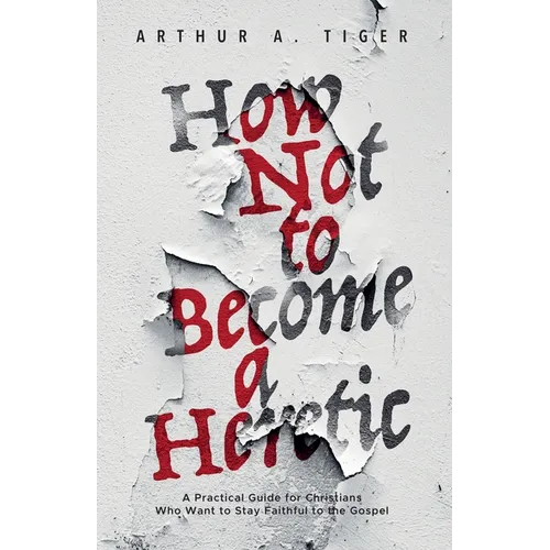 How Not to Become a Heretic: A Practical Guide for Christians Who Want to Stay Faithful to the Gospel