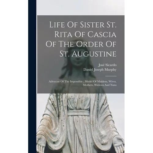 Life Of Sister St. Rita Of Cascia Of The Order Of St. Augustine: Advocate Of The Impossible; Model Of Maidens, Wives, Mothers, Widows And Nuns
