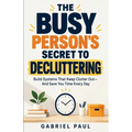The Busy Person's Secret to Decluttering: Build Systems That Keep Clutter Out - And Save You Time Every Day
