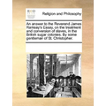 An Answer to the Reverend James Ramsay's Essay, on the Treatment and Conversion of Slaves, in the British Sugar Colonies. by Some Gentleman of St. Chr