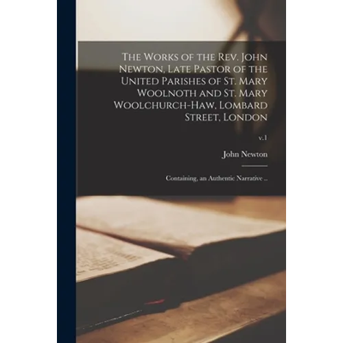 The Works of the Rev. John Newton, Late Pastor of the United Parishes of St. Mary Woolnoth and St. Mary Woolchurch-Haw, Lombard Street, London: Contai