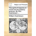 The spirit of masonry in moral and elucidatory lectures. By Wm Hutchinson ...