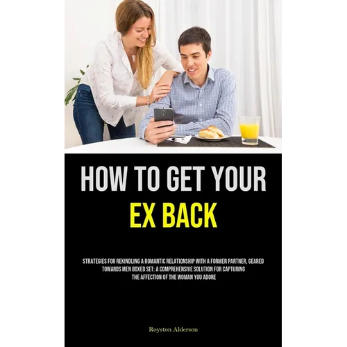 How to Get Your Ex Back: Strategies For Rekindling A Romantic Relationship With A Former Partner, Geared Towards Men Boxed Set: A Comprehensive Soluti