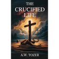 The Crucified Life: How to Live Out a Deeper Christian Experience
