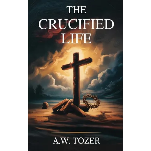 The Crucified Life: How to Live Out a Deeper Christian Experience