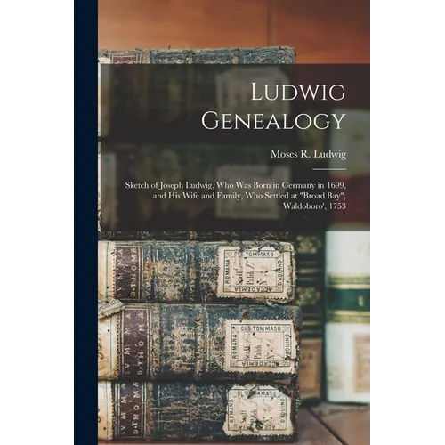 Ludwig Genealogy: Sketch of Joseph Ludwig, Who Was Born in Germany in 1699, and His Wife and Family, Who Settled at "Broad Bay", Waldoboro', 1753