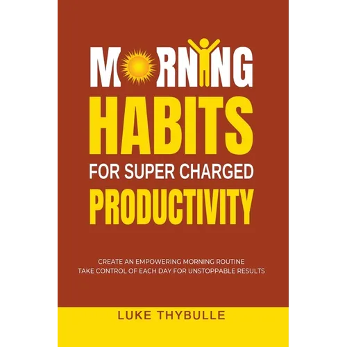 Morning Habits For Super Charged Productivity: Create An Empowering Morning Routine, Take Control Of Each Day For Unstoppable Results