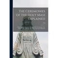 The Ceremonies of the Holy Mass Explained: A Short Explanation of the Meaning of the Ceremonies of the Mass, Useful to all who Take Part in the Sacred