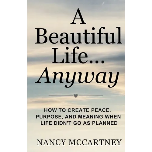 A Beautiful Life... Anyway: How to Create Peace, Purpose, and Meaning When Life Didn't Go as Planned