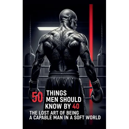 50 Things Men Should Know By 40: The Lost Art Of Being A Capable Man In A Soft World