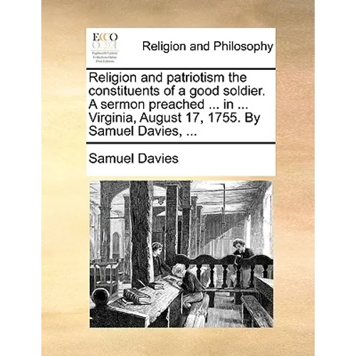 Religion and Patriotism the Constituents of a Good Soldier. a Sermon Preached ... in ... Virginia, August 17, 1755. by Samuel Davies, ...