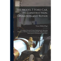 The Model T Ford Car, Its Construction, Operation and Repair: A Complete Practical Treatise Explaining the Operating Principles of All Parts of the Fo