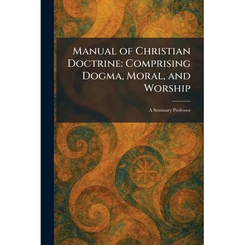 Manual of Christian Doctrine: Comprising Dogma, Moral, and Worship: A Seminary Professor