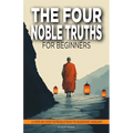 The Four Noble Truths for Beginners: A Step-by-Step Introduction to Buddhist Wisdom