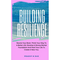 Building Resilience: Rewire Your Brain, Think Your Way To A Better Life, Develop A Strong Mental Foundation And Heal Your Life To Create A New You.