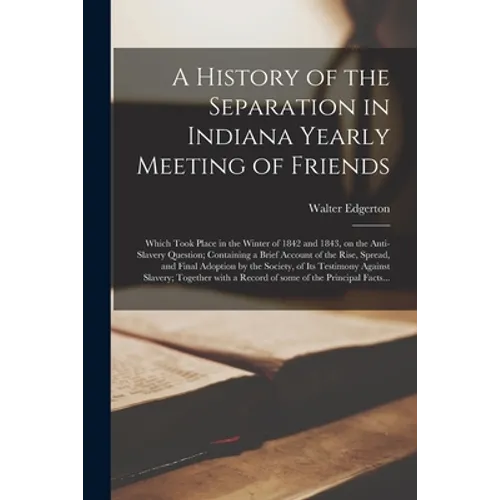A History of the Separation in Indiana Yearly Meeting of Friends; Which Took Place in the Winter of 1842 and 1843, on the Anti-slavery Question; Conta