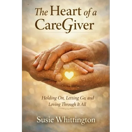 The Heart of a CareGiver: Holding On, Letting Go, and Loving Through It All