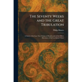 The Seventy Weeks and the Great Tribulation: A Study of the Last Two Visions of Daniel, and of the Olivet Discourse of the Lord Jesus Christ