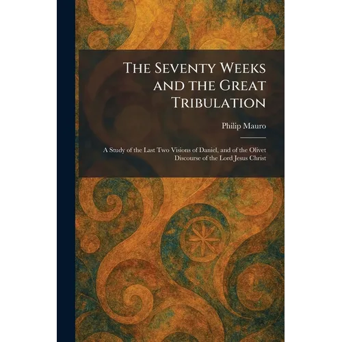 The Seventy Weeks and the Great Tribulation: A Study of the Last Two Visions of Daniel, and of the Olivet Discourse of the Lord Jesus Christ