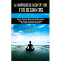 Mindfulness Meditation for Beginners: Master and Kick Out Anxiety and Depression With Guided Mindfulness Meditation (How to Calm the Mind and Live Str