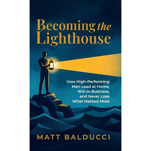 Becoming the Lighthouse: How High-Performing Men Lead at Home, Win in Business, and Never Lose What Matters Most