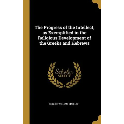 The Progress of the Intellect, as Exemplified in the Religious Development of the Greeks and Hebrews