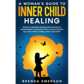 A Woman's Guide to Inner Child Healing: Resolve Lingering Trauma and Feelings of Abandonment, Reconnect with Your Authentic Self, and Thrive in Mind,