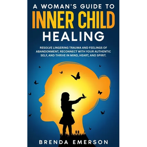 A Woman's Guide to Inner Child Healing: Resolve Lingering Trauma and Feelings of Abandonment, Reconnect with Your Authentic Self, and Thrive in Mind,