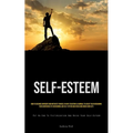 Self-Esteem: How To Become Confident And Motivate Yourself In Any Situation & A Manual To Assist You In Regaining Your Confidence By Overcoming Low Se