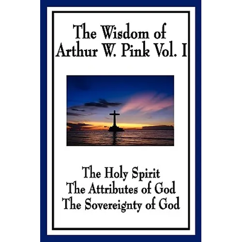 The Wisdom of Arthur W. Pink Vol I: The Holy Spirit, The Attributes of God, The Sovereignty of God