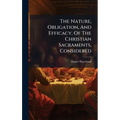 The Nature, Obligation, And Efficacy, Of The Christian Sacraments, Considered