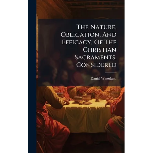 The Nature, Obligation, And Efficacy, Of The Christian Sacraments, Considered