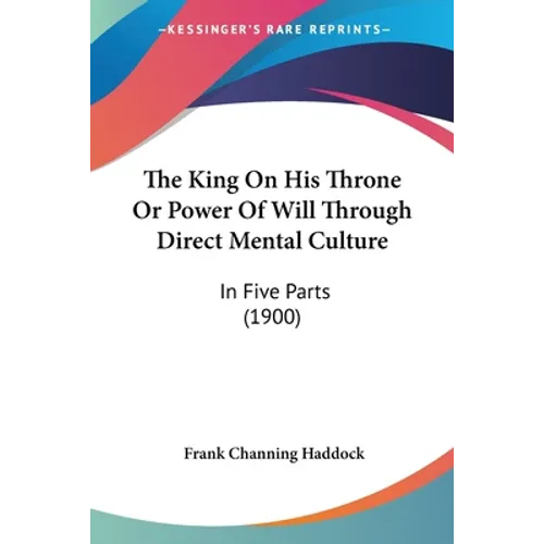 The King On His Throne Or Power Of Will Through Direct Mental Culture: In Five Parts (1900)