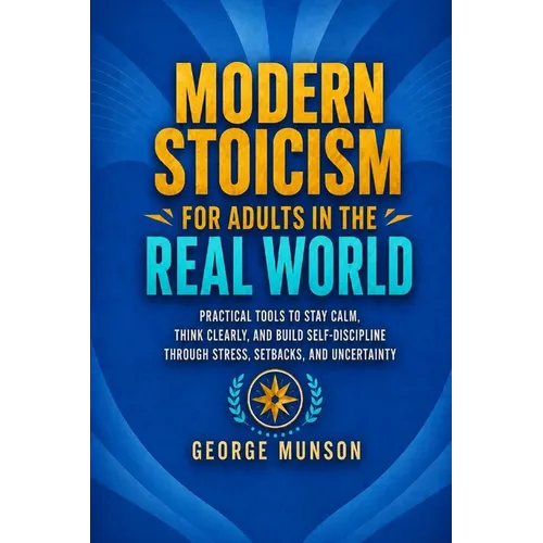 Modern Stoicism for Adults in the Real World: Practical Tools to Stay Calm, Think Clearly, and Build Self-Discipline Through Stress, Setbacks, and Unc