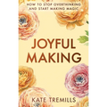 Joyful Making: How to Stop Overthinking and Start Making Magic