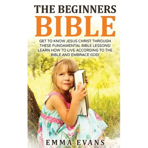 The Beginner's Bible: Get to Know Jesus Christ Through These Fundamental Bible Lessons! Learn How to Live According to the Bible and Embrace God!