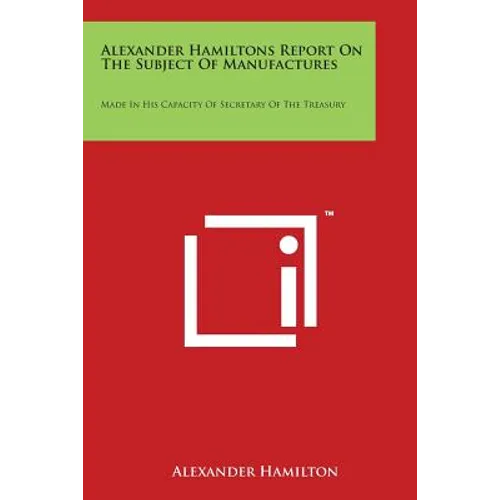 Alexander Hamiltons Report on the Subject of Manufactures: Made in His Capacity of Secretary of the Treasury