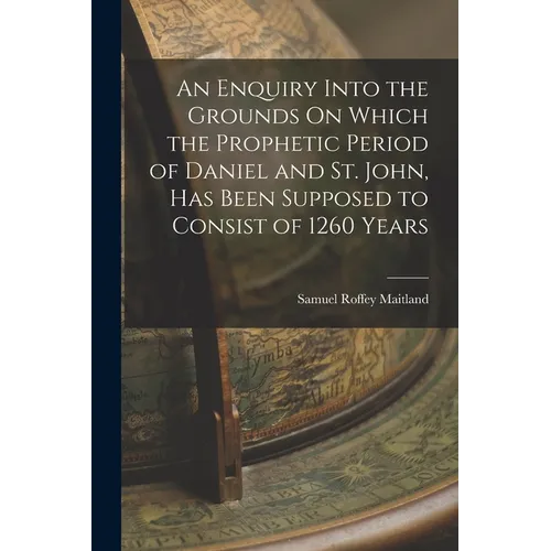 An Enquiry Into the Grounds On Which the Prophetic Period of Daniel and St. John, Has Been Supposed to Consist of 1260 Years
