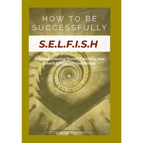HOW TO BE SUCCESSFULLY S.E.L.F.I.S.H - A Guide to Choosing Yourself, Prioritizing Your Growth & Rising Into Your Purpose