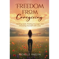Freedom from Caregiving: Healing Guilt, Finding Courage, and Choosing Yourself with Love
