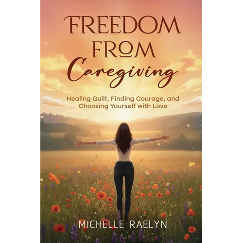 Freedom from Caregiving: Healing Guilt, Finding Courage, and Choosing Yourself with Love