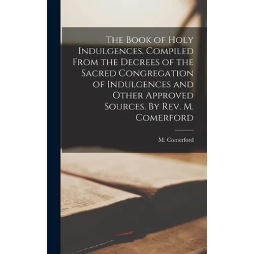 The Book of Holy Indulgences. Compiled From the Decrees of the Sacred Congregation of Indulgences and Other Approved Sources. By Rev. M. Comerford