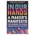 In Our Hands: A Maker's Manifesto for Changing the World Through Creative Practices