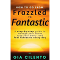 How to Go From Frazzled to Fantastic: A Step-by-Step Guide to Manage Your Stress, Stop Your Worry, and Feel Fantastic Every Day